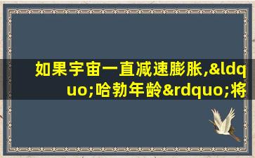 如果宇宙一直减速膨胀,“哈勃年龄”将( )宇宙真实年龄